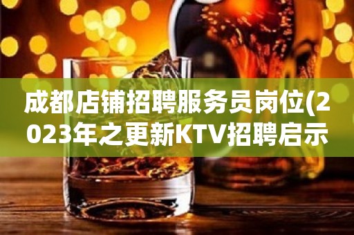 成都店铺招聘服务员岗位(2023年之更新KTV招聘启示)