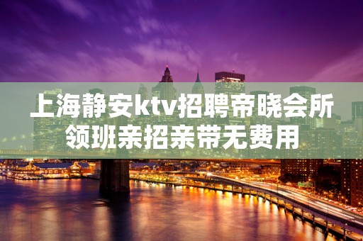 上海静安ktv招聘帝晓会所领班亲招亲带无费用