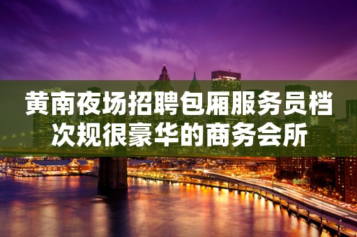 黄南夜场招聘包厢服务员档次规很豪华的商务会所