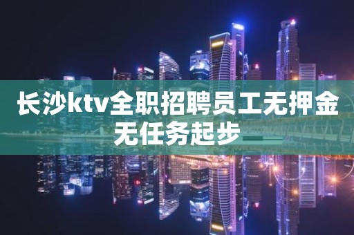 长沙ktv全职招聘员工无押金无任务起步 长沙ktv全职招聘员工无押金无任务起步