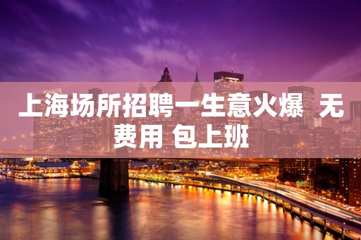 上海场所招聘一生意火爆  无费用 包上班
