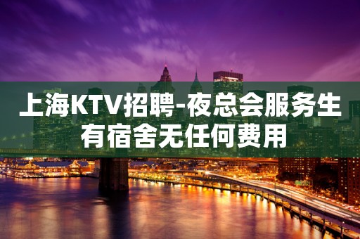 上海KTV招聘-夜总会服务生 有宿舍无任何费用