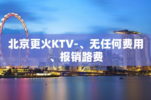 北京更火KTV-、无任何费用、报销路费