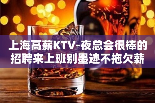 上海高薪KTV-夜总会很棒的招聘来上班别墨迹不拖欠薪资