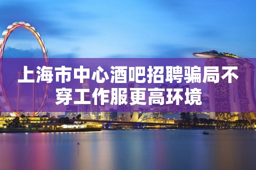 上海市中心酒吧招聘骗局不穿工作服更高环境