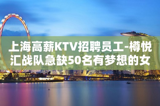 上海高薪KTV招聘员工-樽悦汇战队急缺50名有梦想的女孩