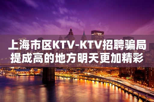 上海市区KTV-KTV招聘骗局提成高的地方明天更加精彩