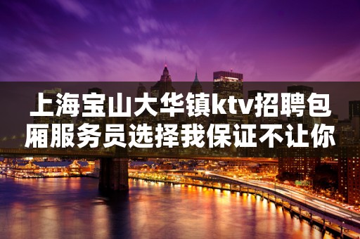 上海宝山大华镇ktv招聘包厢服务员选择我保证不让你后悔