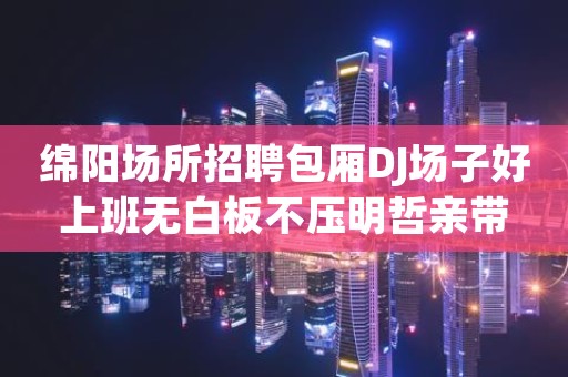 绵阳场所招聘包厢DJ场子好上班无白板不压明哲亲带