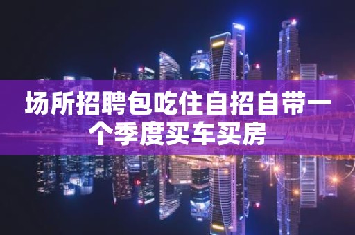 场所招聘包吃住自招自带一个季度买车买房 场所招聘包吃住自招自带一个季度买车买房