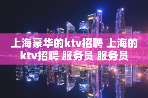 上海豪华的ktv招聘 上海的ktv招聘 服务员 服务员