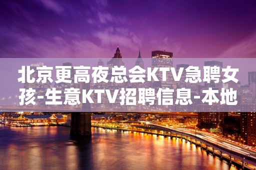 北京更高夜总会KTV急聘女孩-生意KTV招聘信息-本地