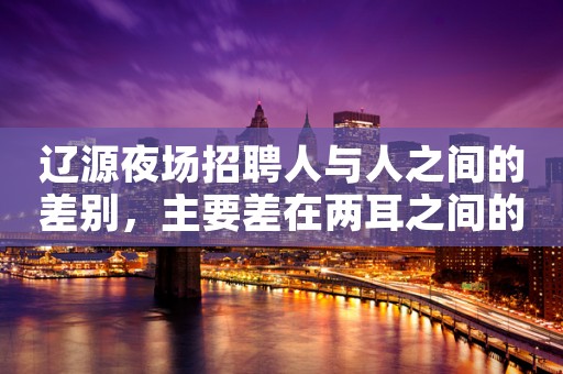 辽源夜场招聘人与人之间的差别，主要差在两耳之间的那块地方