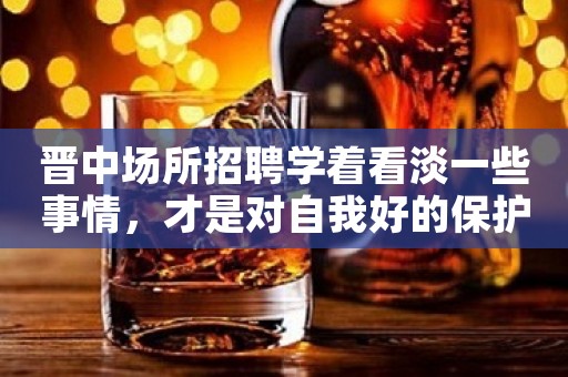 晋中场所招聘学着看淡一些事情，才是对自我好的保护