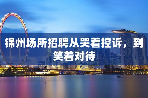 锦州场所招聘从哭着控诉，到笑着对待