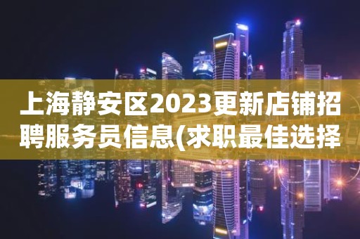 上海静安区2023更新店铺招聘服务员信息(求职最佳选择)