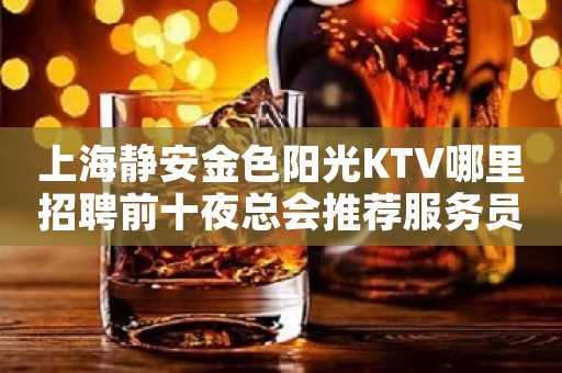 上海静安金色阳光KTV哪里招聘前十夜总会推荐服务员紧急缺人