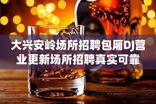 大兴安岭场所招聘包厢DJ营业更新场所招聘真实可靠 大兴安岭场所招聘包厢DJ营业更新场所招聘真实可靠