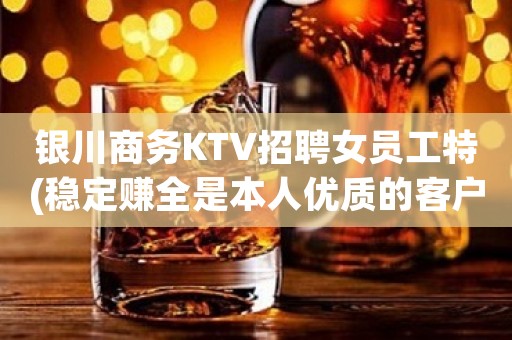 银川商务KTV招聘女员工特(稳定赚全是本人优质的客户)