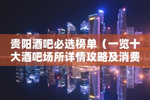 贵阳酒吧必选榜单（一览十大酒吧场所详情攻略及消费）