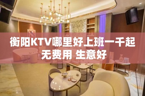 衡阳KTV哪里好上班一千起 无费用 生意好