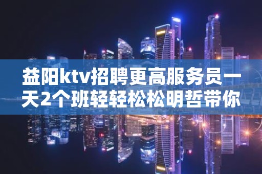 益阳ktv招聘更高服务员一天2个班轻轻松松明哲带你上班赚