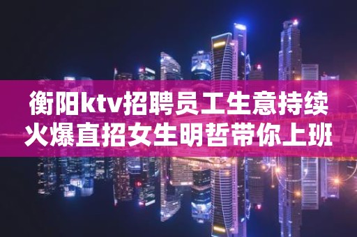 衡阳ktv招聘员工生意持续火爆直招女生明哲带你上班