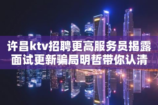 许昌ktv招聘更高服务员揭露面试更新骗局明哲带你认清现实