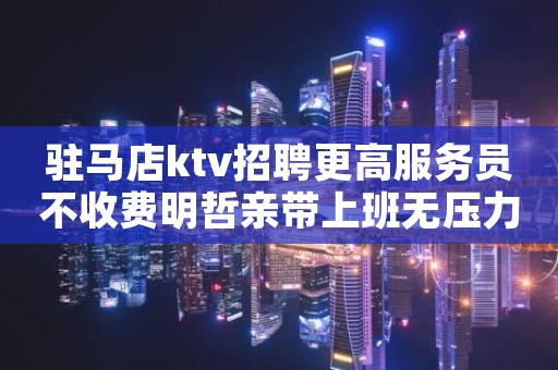 驻马店ktv招聘更高服务员不收费明哲亲带上班无压力