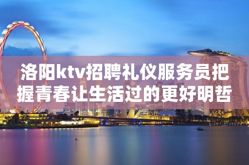洛阳ktv招聘礼仪服务员把握青春让生活过的更好明哲招聘