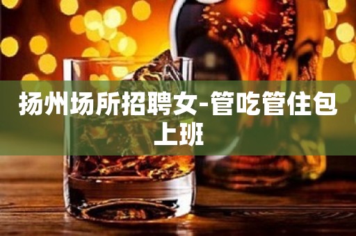 扬州场所招聘女-管吃管住包上班
