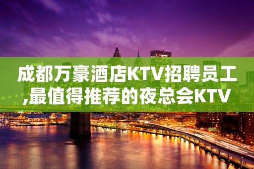 成都万豪酒店KTV招聘员工,最值得推荐的夜总会KTV