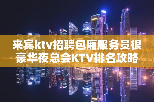 来宾ktv招聘包厢服务员很豪华夜总会KTV排名攻略