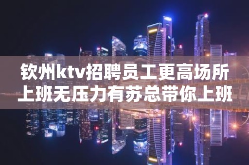 钦州ktv招聘员工更高场所上班无压力有苏总带你上班