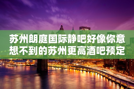 苏州朗庭国际静吧好像你意想不到的苏州更高酒吧预定详情