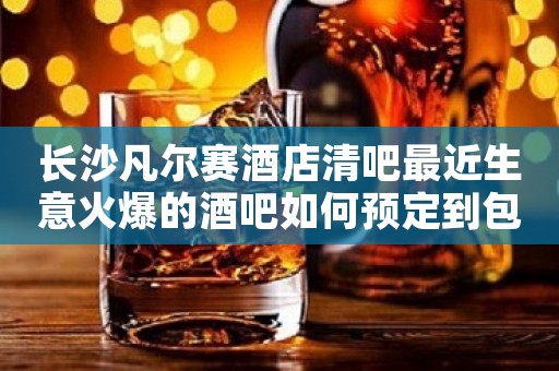 长沙凡尔赛酒店清吧最近生意火爆的酒吧如何预定到包厢 长沙凡尔赛酒店清吧最近生意火爆的酒吧如何预定到包厢
