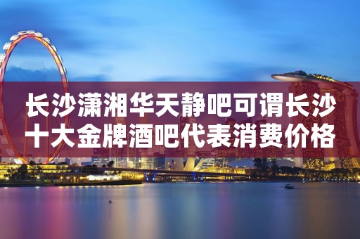长沙潇湘华天静吧可谓长沙十大金牌酒吧代表消费价格预定 长沙潇湘华天静吧可谓长沙十大金牌酒吧代表消费价格预定