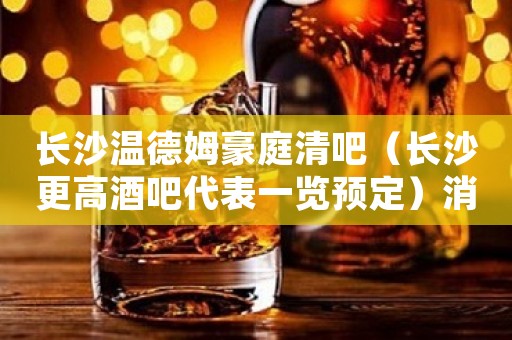 长沙温德姆豪庭清吧(长沙更高酒吧代表一览预定)消费详情 长沙温德姆豪庭清吧(长沙更高酒吧代表一览预定)消费详情