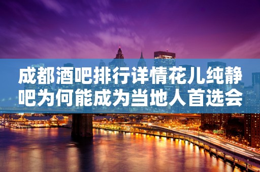 成都酒吧排行详情花儿纯静吧为何能成为当地人首选会所 成都酒吧排行详情花儿纯静吧为何能成为当地人首选会所