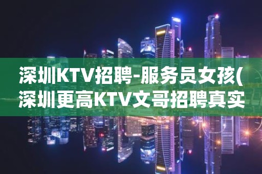 深圳KTV招聘-服务员女孩(深圳更高KTV文哥招聘真实信息)