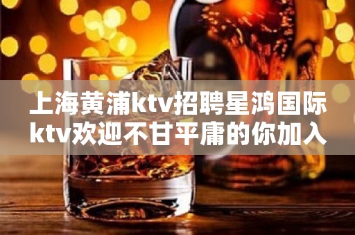 上海黄浦ktv招聘星鸿国际ktv欢迎不甘平庸的你加入