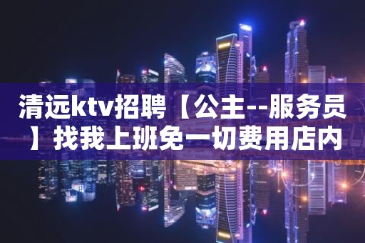 清远ktv招聘【公主--服务员】找我上班免一切费用店内直招