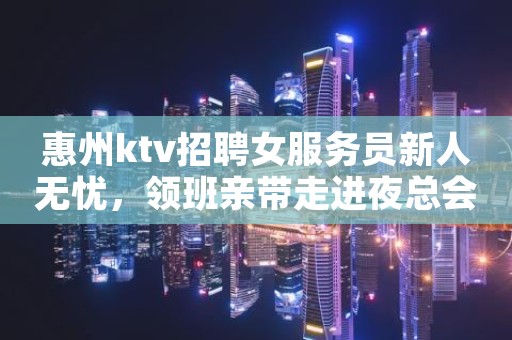 惠州ktv招聘女服务员新人无忧，领班亲带走进夜总会赚