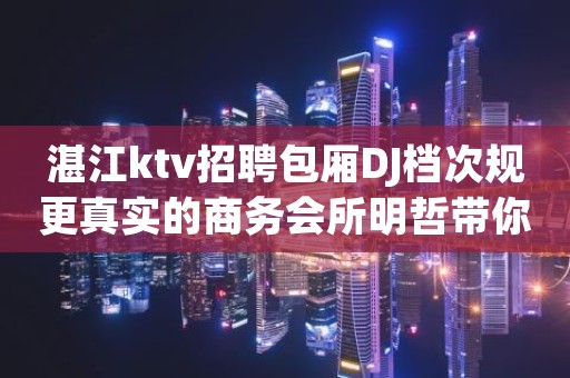 湛江ktv招聘包厢DJ档次规更真实的商务会所明哲带你