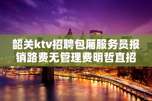 韶关ktv招聘包厢服务员报销路费无管理费明哲直招