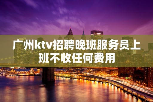 广州ktv招聘晚班服务员上班不收任何费用