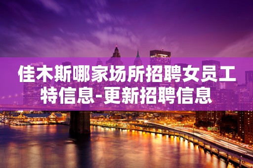 佳木斯哪家场所招聘女员工特信息-更新招聘信息