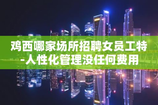 鸡西哪家场所招聘女员工特-人性化管理没任何费用