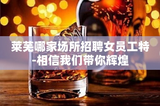 莱芜哪家场所招聘女员工特-相信我们带你辉煌
