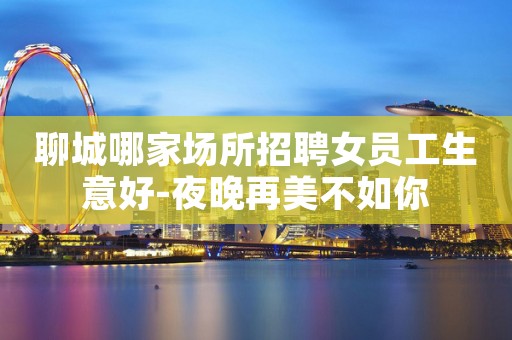 聊城哪家场所招聘女员工生意好-夜晚再美不如你